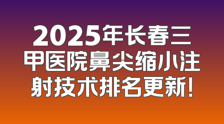 2025年长春三甲医院鼻尖缩小注射技术排名更新！