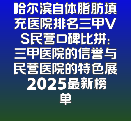 哈尔滨自体脂肪填充医院排名三甲VS民营口碑比拼：三甲医院的信誉与民营医院的特色展 2025最新榜单