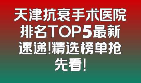 天津抗衰手术医院排名TOP5最新速递！精选榜单抢先看！