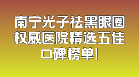 南宁光子祛黑眼圈权威医院精选五佳口碑榜单！
