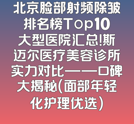 北京脸部射频除皱排名榜Top10大型医院汇总！斯迈尔医疗美容诊所实力对比——口碑大揭秘（面部年轻化护理优选）