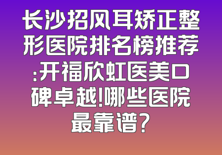 长沙招风耳矫正整形医院排名榜推荐：开福欣虹医美口碑卓越！哪些医院最靠谱？