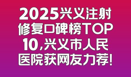 2025兴义注射修复口碑榜TOP10，兴义市人民医院获网友力荐！