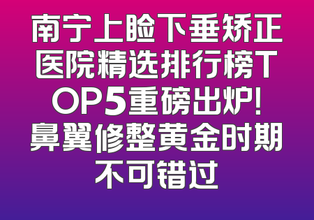 南宁上睑下垂矫正医院精选排行榜TOP5重磅出炉！鼻翼修整黄金时期不可错过