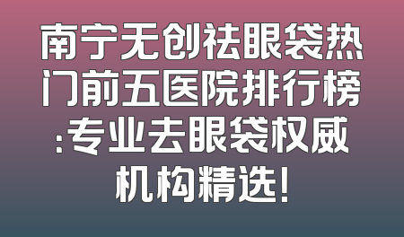 南宁无创祛眼袋热门前五医院排行榜：专业去眼袋权威机构精选！