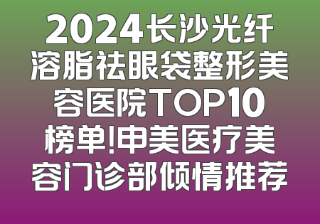 2024长沙光纤溶脂祛眼袋整形美容医院TOP10榜单！申美医疗美容门诊部倾情推荐