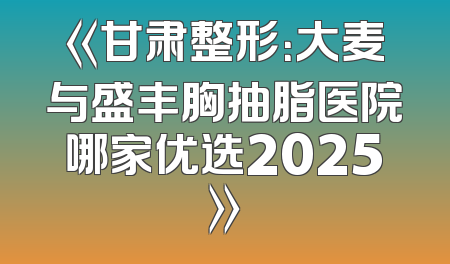 《甘肃整形：大麦与盛丰胸抽脂医院哪家优选2025》