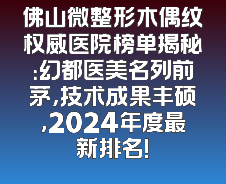 佛山微整形木偶纹权威医院榜单揭秘：幻都医美名列前茅，技术成果丰硕，2024年度最新排名！