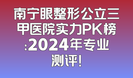 南宁眼整形公立三甲医院实力PK榜：2024年专业测评！