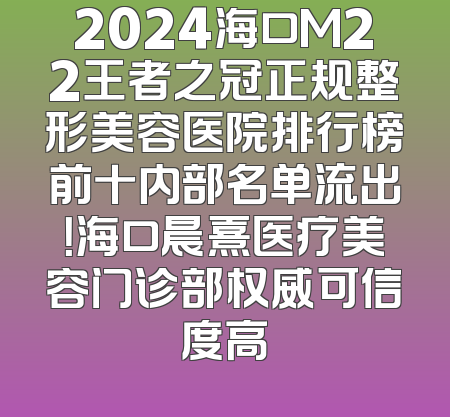 2024海口M22王者之冠正规整形美容医院排行榜前十内部名单流出！海口晨熹医疗美容门诊部权威可信度高
