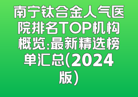 南宁钛合金人气医院排名TOP机构概览：最新精选榜单汇总（2024版）