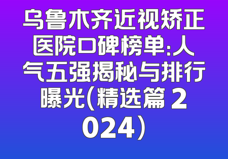 乌鲁木齐近视矫正医院口碑榜单：人气五强揭秘与排行曝光（精选篇 2024）