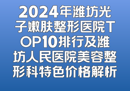 2024年潍坊光子嫩肤整形医院TOP10排行及潍坊人民医院美容整形科特色价格解析