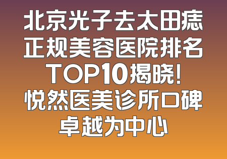 北京光子去太田痣正规美容医院排名TOP10揭晓！悦然医美诊所口碑卓越为中心
