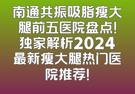 南通共振吸脂瘦大腿前五医院盘点！独家解析2024最新瘦大腿热门医院推荐！