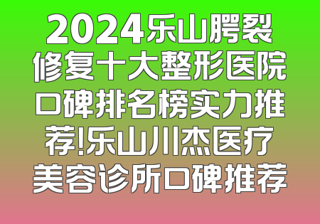 2024乐山腭裂修复十大整形医院口碑排名榜实力推荐！乐山川杰医疗美容诊所口碑推荐