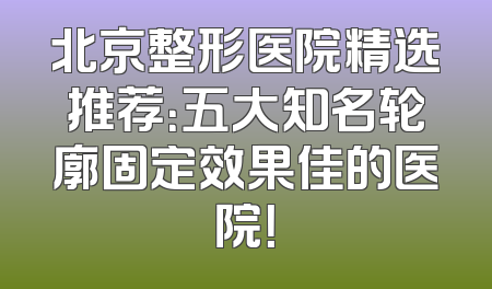 北京整形医院精选推荐：五大知名轮廓固定效果佳的医院！