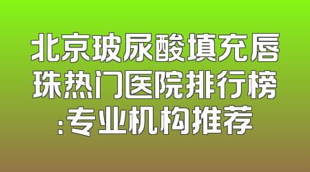 北京玻尿酸填充唇珠热门医院排行榜：专业机构推荐