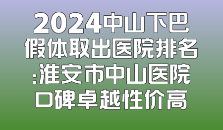 2024中山下巴假体取出医院排名：淮安市中山医院口碑卓越性价高