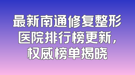 最新南通修复整形医院排行榜更新，权威榜单揭晓