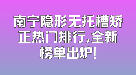 南宁隐形无托槽矫正热门排行，全新榜单出炉！