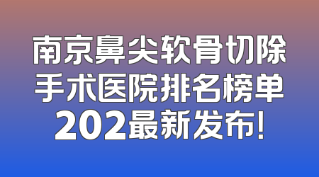 南京鼻尖软骨切除手术医院排名榜单202最新发布！