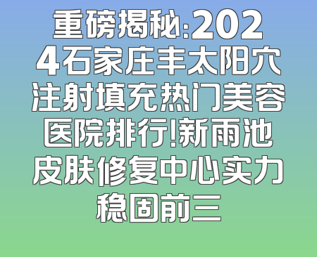 重磅揭秘：2024石家庄丰太阳穴注射填充热门美容医院排行！新雨池皮肤修复中心实力稳固前三