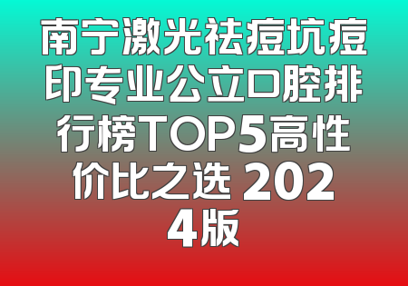 南宁激光祛痘坑痘印专业公立口腔排行榜TOP5高性价比之选 2024版