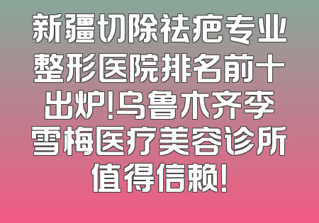新疆切除祛疤专业整形医院排名前十出炉！乌鲁木齐李雪梅医疗美容诊所值得信赖！