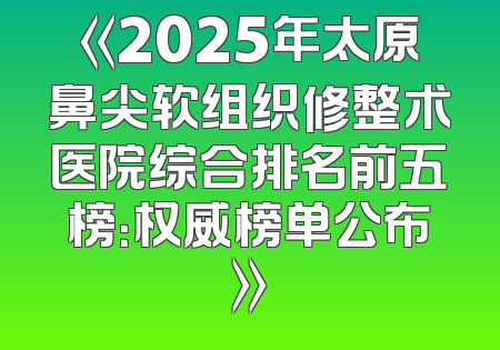 《2025年太原鼻尖软组织修整术医院综合排名前五榜：权威榜单公布》