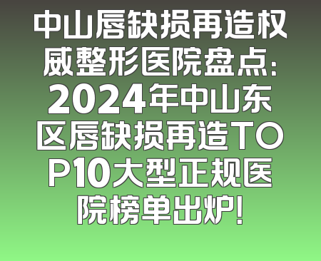 中山唇缺损再造权威整形医院盘点：2024年中山东区唇缺损再造TOP10大型正规医院榜单出炉！