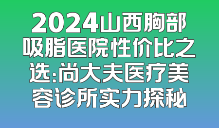 2024山西胸部吸脂医院性价比之选：尚大夫医疗美容诊所实力探秘
