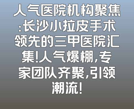 人气医院机构聚焦：长沙小拉皮手术领先的三甲医院汇集！人气爆棚，专家团队齐聚，引领潮流！
