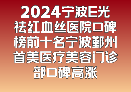 2024宁波E光祛红血丝医院口碑榜前十名宁波鄞州首美医疗美容门诊部口碑高涨