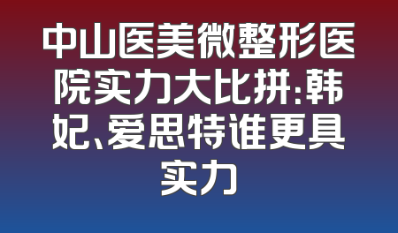 中山医美微整形医院实力大比拼：韩妃、爱思特谁更具实力