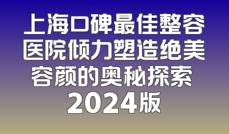 上海口碑最佳整容医院倾力塑造绝美容颜的奥秘探索 2024版