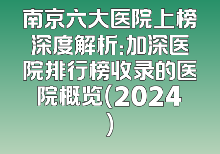 南京六大医院上榜深度解析：加深医院排行榜收录的医院概览（2024）