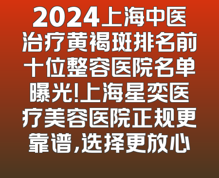 2024上海中医治疗黄褐斑排名前十位整容医院名单曝光！上海星奕医疗美容医院正规更靠谱，选择更放心