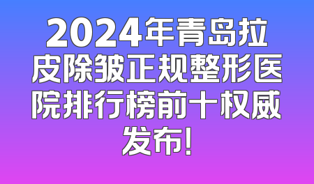 2024年青岛拉皮除皱正规整形医院排行榜前十权威发布！