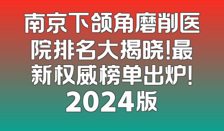 南京下颌角磨削医院排名大揭晓！最新权威榜单出炉！2024版