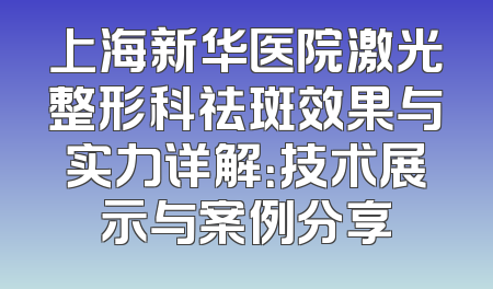 上海新华医院激光整形科祛斑效果与实力详解：技术展示与案例分享