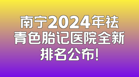 南宁2024年祛青色胎记医院全新排名公布！