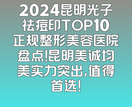 2024昆明光子祛痘印TOP10正规整形美容医院盘点！昆明美诚均美实力突出，值得首选！
