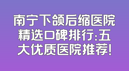 南宁下颌后缩医院精选口碑排行：五大优质医院推荐！
