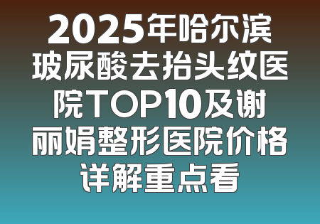 2025年哈尔滨玻尿酸去抬头纹医院TOP10及谢丽娟整形医院价格详解重点看