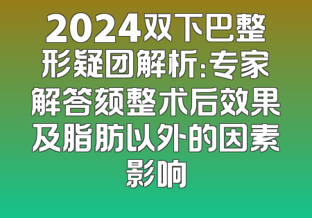 2024双下巴整形疑团解析：专家解答颏整术后效果及脂肪以外的因素影响