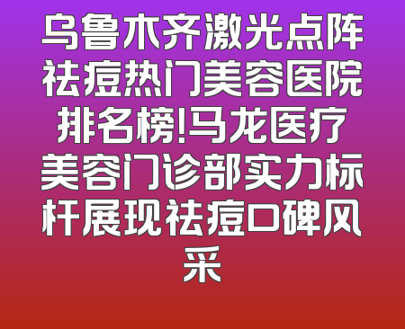 乌鲁木齐激光点阵祛痘热门美容医院排名榜！马龙医疗美容门诊部实力标杆展现祛痘口碑风采