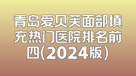 青岛爱贝芙面部填充热门医院排名前四（2024版）
