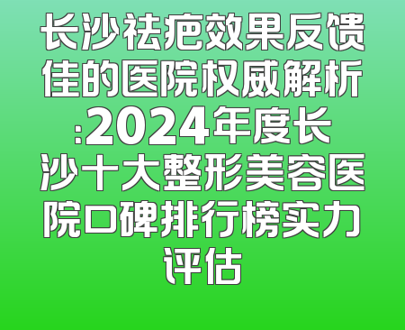 长沙祛疤效果反馈佳的医院权威解析：2024年度长沙十大整形美容医院口碑排行榜实力评估