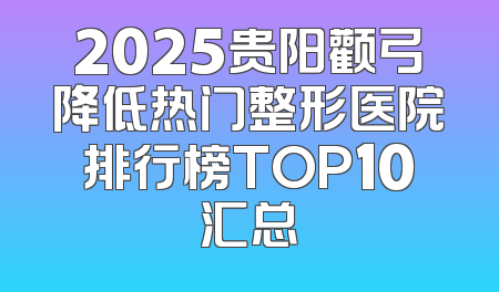 2025贵阳颧弓降低热门整形医院排行榜TOP10汇总
